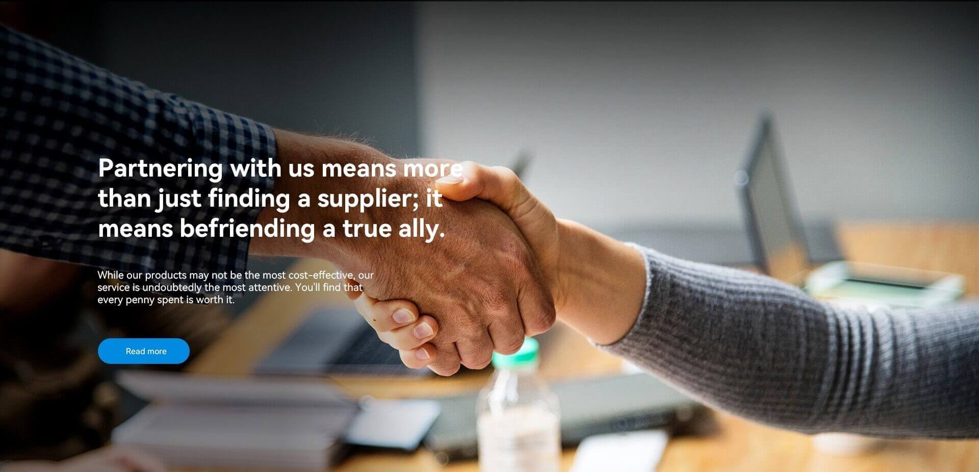 Partnering with us means more than just finding a supplier; it means befriending a true ally.