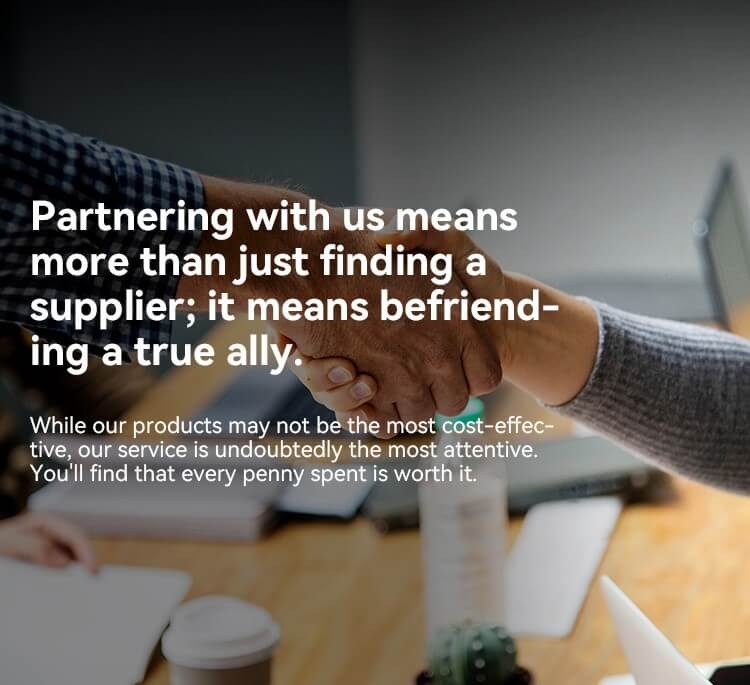 Partnering with us means more than just finding a supplier; it means befriending a true ally.